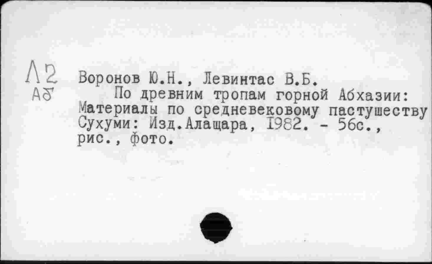 ﻿Л2
AS
Воронов Ю.Н., Левинтас В.Б.
По древним тропам горной Абхазии: Материалы по средневековому пастушеству Сухуми: Изд.Алащара, 1982. - 5бс., рис., фото.